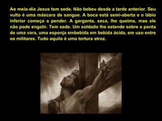Ao meio-dia Jesus tem sede. Não bebeu desde a tarde anterior. Seu
vulto é uma máscara de sangue. A boca está semi-aberta e o lábio
inferior começa a pender. A garganta, seca, lhe queima, mas ele
não pode engolir. Tem sede. Um soldado lhe estende sobre a ponta
de uma vara, uma esponja embebida em bebida ácida, em uso entre
os militares. Tudo aquilo é uma tortura atroz.

 