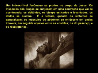 Um indescritível fenômeno se produz no corpo de Jesus. Os
músculos dos braços se enrijecem em uma contração que vai se
acentuando: os deltóides, os bíceps esticados e levantados, os
dedos se curvam.
É a tetania, quando os sintomas se
generalizam: os músculos do abdômen se enrijecem em ondas
imóveis, em seguida aqueles entre as costelas, os do pescoço, e
os respiratórios.

 
