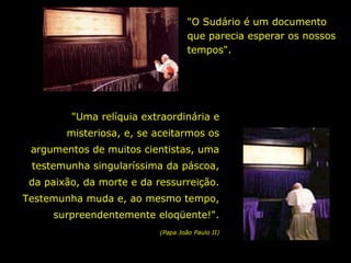 "O Sudário é um documento
que parecia esperar os nossos
tempos".

"Uma relíquia extraordinária e
misteriosa, e, se aceitarmos os
argumentos de muitos cientistas, uma
testemunha singularíssima da páscoa,
da paixão, da morte e da ressurreição.
Testemunha muda e, ao mesmo tempo,
surpreendentemente eloqüente!".
(Papa João Paulo II)

 