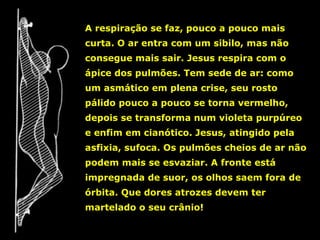 A respiração se faz, pouco a pouco mais
curta. O ar entra com um sibilo, mas não
consegue mais sair. Jesus respira com o
ápice dos pulmões. Tem sede de ar: como
um asmático em plena crise, seu rosto
pálido pouco a pouco se torna vermelho,
depois se transforma num violeta purpúreo
e enfim em cianótico. Jesus, atingido pela
asfixia, sufoca. Os pulmões cheios de ar não
podem mais se esvaziar. A fronte está
impregnada de suor, os olhos saem fora de
órbita. Que dores atrozes devem ter
martelado o seu crânio!

 