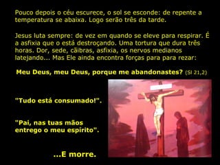 Pouco depois o céu escurece, o sol se esconde: de repente a
temperatura se abaixa. Logo serão três da tarde.
Jesus luta sempre: de vez em quando se eleve para respirar. É
a asfixia que o está destroçando. Uma tortura que dura três
horas. Dor, sede, cãibras, asfixia, os nervos medianos
latejando... Mas Ele ainda encontra forças para para rezar:
Meu Deus, meu Deus, porque me abandonastes?

"Tudo está consumado!".
"Pai, nas tuas mãos
entrego o meu espírito".

...E morre.

(Sl 21,2)

 