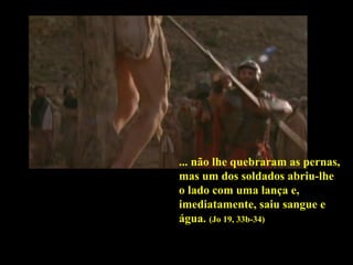 ... não lhe quebraram as pernas,
mas um dos soldados abriu-lhe
o lado com uma lança e,
imediatamente, saiu sangue e
água. (Jo 19, 33b-34)

 