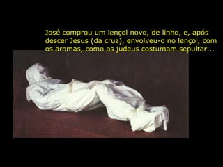 José comprou um lençol novo, de linho, e, após
descer Jesus (da cruz), envolveu-o no lençol, com
os aromas, como os judeus costumam sepultar...

 