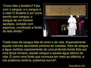 "Como fala o Sudário? Fala
com o sangue, e o sangue é
a vida! O Sudário é um ícone
escrito com sangue; o
sangue de um homem
açoitado, coroado com
espinhos, crucificado e ferido
do lado direito."

"Cada traço de sangue fala de amor e de vida. Especialmente
aquela mancha abundante próxima às costelas, feita de sangue
a água vertidos copiosamente de uma profunda ferida feita por
uma lança romana, aquele sangue e aquela água plenos de
vida. É como uma fonte que murmura em meio ao silêncio, e
nós podemos senti-la, podemos ouvi-la".
Papa Bento XVI

 