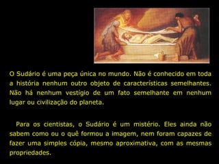 O Sudário é uma peça única no mundo. Não é conhecido em toda
a história nenhum outro objeto de características semelhantes.
Não há nenhum vestígio de um fato semelhante em nenhum
lugar ou civilização do planeta.
Para os cientistas, o Sudário é um mistério. Eles ainda não
sabem como ou o quê formou a imagem, nem foram capazes de
fazer uma simples cópia, mesmo aproximativa, com as mesmas
propriedades.

 