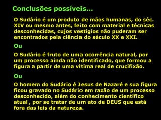 Conclusões possíveis...
O Sudário é um produto de mãos humanas, do séc.
XIV ou mesmo antes, feito com material e técnicas
desconhecidas, cujos vestígios não puderam ser
encontrados pela ciência do século XX e XXI.

Ou
O Sudário é fruto de uma ocorrência natural, por
um processo ainda não identificado, que formou a
figura a partir de uma vítima real de crucifixão.

Ou
O homem do Sudário é Jesus de Nazaré e sua figura
ficou gravado no Sudário em razão de um processo
desconhecido, além do conhecimento científico
atual , por se tratar de um ato de DEUS que está
fora das leis da natureza.

 