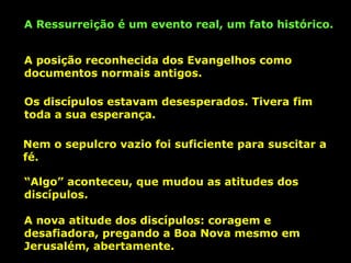 A Ressurreição é um evento real, um fato histórico.
A posição reconhecida dos Evangelhos como
documentos normais antigos.
Os discípulos estavam desesperados. Tivera fim
toda a sua esperança.
Nem o sepulcro vazio foi suficiente para suscitar a
fé.
“Algo” aconteceu, que mudou as atitudes dos
discípulos.
A nova atitude dos discípulos: coragem e
desafiadora, pregando a Boa Nova mesmo em
Jerusalém, abertamente.

 