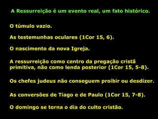 A Ressurreição é um evento real, um fato histórico.
O túmulo vazio.
As testemunhas oculares (1Cor 15, 6).
O nascimento da nova Igreja.
A ressurreição como centro da pregação cristã
primitiva, não como lenda posterior (1Cor 15, 5-8).
Os chefes judeus não conseguem proibir ou desdizer.
As conversões de Tiago e de Paulo (1Cor 15, 7-8).
O domingo se torna o dia do culto cristão.

 