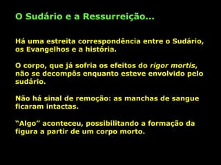 O Sudário e a Ressurreição...
Há uma estreita correspondência entre o Sudário,
os Evangelhos e a história.
O corpo, que já sofria os efeitos do rigor mortis,
não se decompôs enquanto esteve envolvido pelo
sudário.
Não há sinal de remoção: as manchas de sangue
ficaram intactas.
“Algo” aconteceu, possibilitando a formação da
figura a partir de um corpo morto.

 