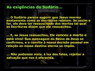 As exigências do Sudário...
... O Sudário parece sugerir que Jesus morreu
exatamente como as escrituras relatam. Se assim o
for, ele deve ter ressuscitado dos mortos tal qual
as Escrituras dizem que ele ressuscitou.
... E, se Jesus ressuscitou, Ele venceu a morte e
está vivo! Sua mensagem do Reino de Deus se
confirmou, e o convite à nossa decisão pessoal em
relação ao nosso destino eterno se impõe.
... Não podemos mais, à luz dos fatos, rejeitar a
salvação que nos é oferecida.

 