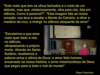 "Este rosto que tem os olhos fechados é o rosto de um
defunto, mas que, misteriosamente, olha para nós, fala em
silêncio. Como é possível?", "Esta imagem fala ao nosso
coração, nos leva a escalar o Monte do Calvário, a olhar a
madeira da cruz, a imergir no silêncio eloquente do amor".
"Escutemos o que esse
rosto quer dizer a nós,
no silêncio,
ultrapassando a própria
morte. Através do Santo
Sudário, recebemos a
palavra única e última de Deus: o amor feito homem,
encarnado na nossa história; o amor misericordioso de Deus
que pegou para si todo o mal do mundo".
Papa Francisco

 
