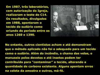 Em 1987, três laboratórios,
com autorização da Igreja,
realizaram o teste do C14.
Os resultados, divulgados
em 1988, apontaram o
tecido do sudário como
oriundo do período entre os
anos 1260 e 1390.
No entanto, outros cientistas acham e até demonstram
que o método aplicado não foi o adequado para um tecido
como o sudário. Além do incêndio, a chama das velas, o
manuseio pelos devotos e até insetos podem ter
contribuído para “contaminar” o tecido, alterando a
quantidade de carbono existente. Alguns apontam erros
na coleta da amostra e outros, má-fé.

 