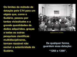 Os limites do método de
datação pelo C14 para um
objeto que, como o
Sudário, passou por
tantas vicissitudes e a
grande quantidades de
dados adquiridos, graças
a todas as outras
pesquisas científicas
multidisciplinares,
tornam razoável não
excluir a autenticidade do
Sudário.

A Igreja anuncia o resultado

De qualquer forma,
guardem essa datação:
“1260 a 1390”.

 