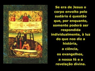 Se era de Jesus o
corpo envolto pelo
sudário é questão
que, por enquanto,
somente poderá ser
respondida
individualmente, à luz
do que nos diz a
história,
a ciência,
os evangelhos,
a nossa fé e a
revelação divina.

 