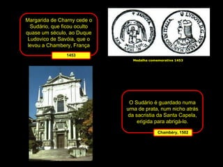 Margarida de Charny cede o
Sudário, que ficou oculto
quase um século, ao Duque
Ludovico de Savóia, que o
levou a Chambery, França
1453
Medalha comemorativa 1453

O Sudário é guardado numa
urna de prata, num nicho atrás
da sacristia da Santa Capela,
erigida para abrigá-lo.
Chambéry, 1502

 