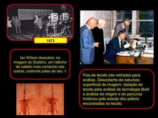 Ian Wilson descobre, na
imagem do Sudário, um rabicho
de cabelo mais comprido nas
costas, costume judeu do séc. I.

Fios de tecido são retirados para
análise. Descoberta da natureza
superficial da imagem; datação do
tecido pela análise de tecnologia têxtil
e análise da origem e do percurso
histórico pelo estudo dos pólens
encontrados no tecido.

 