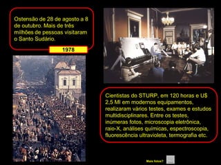 Cientistas do STURP, em 120 horas e U$
2,5 MI em modernos equipamentos,
realizaram vários testes, exames e estudos
multidisciplinares. Entre os testes,
inúmeras fotos, microscopia eletrônica,
raio-X, análises químicas, espectroscopia,
fluorescência ultravioleta, termografia etc.

Mais fotos?

 