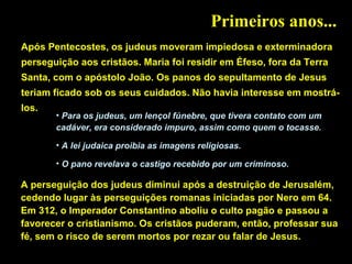 Primeiros anos...
Após Pentecostes, os judeus moveram impiedosa e exterminadora
perseguição aos cristãos. Maria foi residir em Éfeso, fora da Terra
Santa, com o apóstolo João. Os panos do sepultamento de Jesus
teriam ficado sob os seus cuidados. Não havia interesse em mostrálos.

• Para os judeus, um lençol fúnebre, que tivera contato com um
cadáver, era considerado impuro, assim como quem o tocasse.
• A lei judaica proibia as imagens religiosas.
• O pano revelava o castigo recebido por um criminoso.

A perseguição dos judeus diminui após a destruição de Jerusalém,
cedendo lugar às perseguições romanas iniciadas por Nero em 64.
Em 312, o Imperador Constantino aboliu o culto pagão e passou a
favorecer o cristianismo. Os cristãos puderam, então, professar sua
fé, sem o risco de serem mortos por rezar ou falar de Jesus.

 