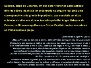 Eusébio, bispo de Cesaréia, em sua obra “Histórias Eclesiásticas”
(fins do século III), relata ter encontrado no arquivo real sírio uma
correspondência de grande importância, que consistia em duas
epístolas escritas em siríaco, trocadas pelo Rei Abgar Ukhama, de
Edessa, na Síria mesopotâmica, e Cristo. Eusébio copiou as cartas e
as traduziu para o grego.
Carta do Rei Abgar V a Jesus
Abgar, Príncipe de Edessa, a Cristo, bom Salvador, que apareceu em Jerusalém:
Chegou-me aos ouvidos a notícia de teu nome e das curas que operas sem ervas e
nem medicamentos. Corre a fama. Restituis aos cegos a vista, aos coxos o andar...
Os leprosos são curados, demônios e espíritos impuros são expelidos, doentes
oprimidos por enfermidades são curados e mesmo mortos são ressuscitados.
Quando ouvi tudo isto persuadi-me intimamente que és o verdadeiro Deus e o Filho
de Deus que desceu do céu para operar estes prodígios.
Por isto te escrevo rogando que nos venhas visitar e não te recuses curar nossas
enfermidades. Ouço também que os judeus te difamam e maquinam insídias contra ti.
Tenho uma cidade pequena , mas linda a qual é suficiente para ambos nós.

 