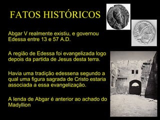FATOS HISTÓRICOS
Abgar V realmente existiu, e governou
Edessa entre 13 e 57 A.D.
A região de Edessa foi evangelizada logo
depois da partida de Jesus desta terra.
Havia uma tradição edessena segundo a
qual uma figura sagrada de Cristo estaria
associada a essa evangelização.
A lenda de Abgar é anterior ao achado do
Madyllion

 