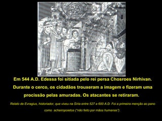 Em 544 A.D. Edessa foi sitiada pelo rei persa Chosroes Nirhivan.
Durante o cerco, os cidadãos trouxeram a imagem e fizeram uma
procissão pelas amuradas. Os atacantes se retiraram.
Relato de Evragius, historiador, que viveu na Síria entre 527 a 600 A.D. Foi a primeira menção ao pano
como acheiropoietos (“não feito por mãos humanas”).

 