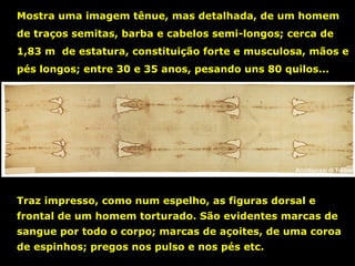 Mostra uma imagem tênue, mas detalhada, de um homem
de traços semitas, barba e cabelos semi-longos; cerca de
1,83 m de estatura, constituição forte e musculosa, mãos e
pés longos; entre 30 e 35 anos, pesando uns 80 quilos...

Traz impresso, como num espelho, as figuras dorsal e
frontal de um homem torturado. São evidentes marcas de
sangue por todo o corpo; marcas de açoites, de uma coroa
de espinhos; pregos nos pulso e nos pés etc.

 