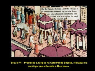 Século VI – Procissão Litúrgica na Catedral de Edessa, realizada no
domingo que antecedia a Quaresma.

 