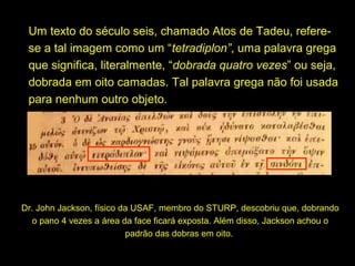 Um texto do século seis, chamado Atos de Tadeu, referese a tal imagem como um “tetradiplon”, uma palavra grega
que significa, literalmente, “dobrada quatro vezes” ou seja,
dobrada em oito camadas. Tal palavra grega não foi usada
para nenhum outro objeto.

Dr. John Jackson, físico da USAF, membro do STURP, descobriu que, dobrando
o pano 4 vezes a área da face ficará exposta. Além disso, Jackson achou o
padrão das dobras em oito.

 