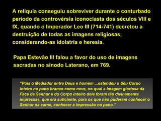A relíquia conseguiu sobreviver durante o conturbado
período da controvérsia iconoclasta dos séculos VIII e
IX, quando o Imperador Leo III (714-741) decretou a
destruição de todas as imagens religiosas,
considerando-as idolatria e heresia.
Papa Estevão III falou a favor do uso de imagens
sacradas no sínodo Laterano, em 769.
“Pois o Mediador entre Deus e homem ...estendeu o Seu Corpo
inteiro no pano branco como neve, no qual a Imagem gloriosa da
Face de Senhor e do Corpo inteiro dele foram tão divinamente
impressas, que era suficiente, para os que não puderam conhecer o
Senhor na carne, conhecer a impressão no pano.”

 