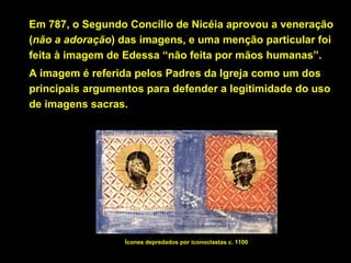 Em 787, o Segundo Concílio de Nicéia aprovou a veneração
(não a adoração) das imagens, e uma menção particular foi
feita à imagem de Edessa “não feita por mãos humanas”.
A imagem é referida pelos Padres da Igreja como um dos
principais argumentos para defender a legitimidade do uso
de imagens sacras.

Ícones depredados por iconoclastas c. 1100

 