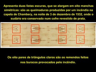 Apresenta duas listas escuras, que se alargam em oito manchas
simétricas: são as queimaduras produzidas por um incêndio na
capela de Chambery, na noite de 3 de dezembro de 1532, onde o
sudário era conservado num cofre revestido de prata.

Os oito pares de triângulos claros são os remendos feitos
nos buracos provocados pelo incêndio.

 