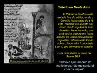 Saltério do Monte Atos
O Patriarca Nicéforo está
sentado fora do edifício onde o
Concílio iconoclasta de 815
está reunido; ele levanta seu
braço direito rejeitando suas
decisões. Na outra mão, que
está oculta, segura um ícone
circular de Cristo ressuscitado,
cujo olhar intenso está fixado
sobre o imperador iconoclasta
Leo V, que convocou o concílio.
Esta cena ilustra o verso do
Salmo 26,5.  
Miniatura em pergaminho do sec.IX, pós 843

“Odeio o ajuntamento de 
malfeitores; não me sentarei 
com os ímpios”. 

 