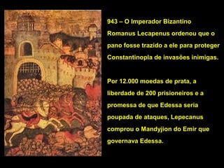 943 – O Imperador Bizantino
Romanus Lecapenus ordenou que o
pano fosse trazido a ele para proteger
Constantinopla de invasões inimigas.

Por 12.000 moedas de prata, a
liberdade de 200 prisioneiros e a
promessa de que Edessa seria
poupada de ataques, Lepecanus
comprou o Mandyjion do Emir que
governava Edessa.

 