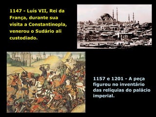 1147 - Luís VII, Rei da
França, durante sua
visita a Constantinopla,
venerou o Sudário ali
custodiado.

1157 e 1201 - A peça
figurou no inventário
das relíquias do palácio
imperial.

 