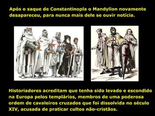 Após o saque de Constantinopla o Mandylion novamente
desapareceu, para nunca mais dele se ouvir notícia.

Historiadores acreditam que tenha sido levado e escondido
na Europa pelos templários, membros de uma poderosa
ordem de cavaleiros cruzados que foi dissolvida no século
XIV, acusada de praticar cultos não-cristãos.

 