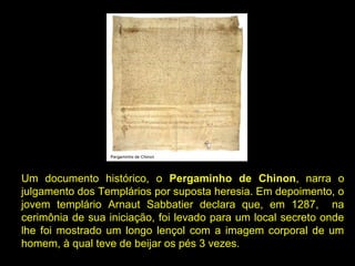 Um  documento  histórico,  o  Pergaminho de  Chinon, narra  o 
julgamento dos Templários por suposta heresia. Em depoimento, o 
jovem  templário  Arnaut  Sabbatier  declara  que,  em  1287,    na 
cerimônia de sua iniciação, foi levado para um local secreto onde 
lhe  foi  mostrado  um  longo  lençol  com  a  imagem  corporal  de  um 
homem, à qual teve de beijar os pés 3 vezes.      

 