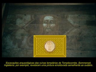 É realmente possível que tal imagem fosse o Sudário,
que se encontrava no seio da Ordem na França, ainda
dobrado em sua moldura bizantina, matriz da qual
cada uma das casas templárias fez sua cópia para
terem peça semelhante a ser usada em seus rituais
iniciáticos.

Escavações arqueológicas das ruínas templárias de Templecombe, Sommerset,
Inglaterra, por exemplo, revelaram uma pintura emoldurada semelhante ao sudário.

 
