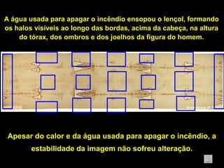 A água usada para apagar o incêndio ensopou o lençol, formando
os halos visíveis ao longo das bordas, acima da cabeça, na altura
do tórax, dos ombros e dos joelhos da figura do homem.

Apesar do calor e da água usada para apagar o incêndio, a
estabilidade da imagem não sofreu alteração.

 