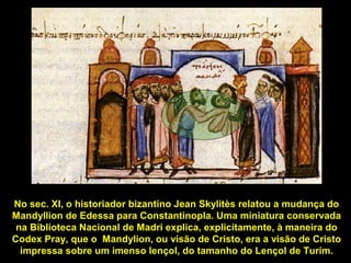 No sec. XI, o historiador bizantino Jean Skylitès relatou a mudança do
Mandyllion de Edessa para Constantinopla. Uma miniatura conservada
na Biblioteca Nacional de Madri explica, explicitamente, à maneira do
Codex Pray, que o Mandylion, ou visão de Cristo, era a visão de Cristo
impressa sobre um imenso lençol, do tamanho do Lençol de Turim.

 