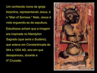 Um conhecido ícone da igreja 
bizantina, representando Jesus, é 
o "Man of Sorrows." Nele, Jesus é 
visto erguendo-se da sepultura. 
Estudiosos acham que a imagem 
era inspirada no Mandylion 
Sagrado (que seria o Sudário), 
que esteve em Constantinopla de 
944 a 1204 AD, ano em que 
desapareceu, durante a 
4ª.Cruzada. 

 