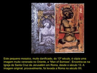 Este pequeno mosaico, muito danificado, do 13º século, é cópia uma 
imagem muito venerada no Oriente, a “Man of Sorrows”. Encontra-se na 
Igreja de Santa Cruz de Jerusalém em Roma, desde o século 13. A 
imagem original, provavelmente, foi levada a Roma no século XII.

 