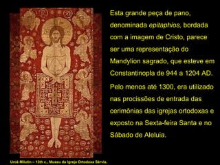 Esta grande peça de pano, 
denominada epitaphios, bordada 
com a imagem de Cristo, parece 
ser uma representação do 
Mandylion sagrado, que esteve em 
Constantinopla de 944 a 1204 AD.
Pelo menos até 1300, era utilizado 
nas procissões de entrada das 
cerimônias das igrejas ortodoxas e 
exposto na Sexta-feira Santa e no 
Sábado de Aleluia.  

Uroš Milutin – 13th c., Museu da Igreja Ortodoxa Sérvia.

 