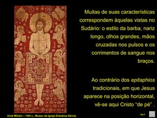 Muitas de suas características 
correspondem àquelas vistas no 
Sudário: o estilo da barba, nariz 
longo, olhos grandes, mãos 
cruzadas nos pulsos e os 
corrimentos de sangue nos 
braços.

Ao contrário dos epitaphios 
tradicionais, em que Jesus 
aparece na posição horizontal, 
vê-se aqui Cristo “de pé” .
Uroš Milutin – 13th c., Museu da Igreja Ortodoxa Sérvia.

Ver?

 