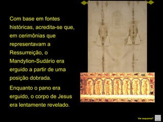 Com base em fontes 
históricas, acredita-se que, 
em cerimônias que 
representavam a 
Ressurreição, o 
Mandylion-Sudário era 
erguido a partir de uma 
posição dobrada.
Enquanto o pano era 
erguido, o corpo de Jesus 
era lentamente revelado. 
Ver esquema?

 