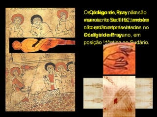 Os polegares, que não são 
O Código de Pray, um 
Pray
visíveis no Sudário, também 
manuscrito de 1192, mostra 
não estão representados no 
o corpo morto de Jesus 
Código de Pray, 
envolvido num pano, em 
Pray
posição idêntica ao Sudário.

 