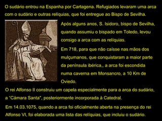 O sudário entrou na Espanha por Cartagena. Refugiados levaram uma arca 
com o sudário e outras relíquias, que foi entregue ao Bispo de Sevilha. 
Após alguns anos, S. Isidoro, bispo de Sevilha, 
quando assumiu o bispado em Toledo, levou 
consigo a arca com as relíquias. 
Em 718, para que não caísse nas mãos dos 
mulçumanos, que conquistaram a maior parte 
da península ibérica,, a arca foi escondida 
numa caverna em Monsancro, a 10 Km de 
Oviedo. 
O rei Alfonso II construiu um capela especialmente para a arca do sudário, 
a “Cámara Santa", posteriormente incorporada à Catedral.
Em 14.03.1075, quando a arca foi oficialmente aberta na presença do rei 
Alfonso VI, foi elaborada uma lista das relíquias, que incluiu o sudário. 

 