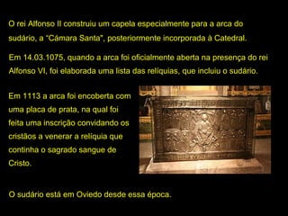 O rei Alfonso II construiu um capela especialmente para a arca do 
sudário, a “Cámara Santa", posteriormente incorporada à Catedral.
Em 14.03.1075, quando a arca foi oficialmente aberta na presença do rei 
Alfonso VI, foi elaborada uma lista das relíquias, que incluiu o sudário. 
Em 1113 a arca foi encoberta com 
uma placa de prata, na qual foi 
feita uma inscrição convidando os 
cristãos a venerar a relíquia que 
continha o sagrado sangue de 
Cristo. 

O sudário está em Oviedo desde essa época.

 