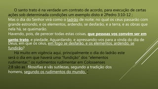 O santo trato é na verdade um contrato de acordo, para execução de certas
ações sob determinada condições um exemplo disto é 2Pedro 3:10-12 ;
Mas o dia do Senhor virá como o ladrão de noite; no qual os céus passarão com
grande estrondo, e os elementos, ardendo, se desfarão, e a terra, e as obras que
nela há, se queimarão.
Havendo, pois, de perecer todas estas coisas, que pessoas vos convém ser em
santo trato, e piedade, Aguardando, e apressando-vos para a vinda do dia de
Deus, em que os céus, em fogo se desfarão, e os elementos, ardendo, se
fundirão?
Há muito em vigência aqui, principalmente o dia do ladrão este
será o dia em que haverá uma “fundição” dos “elementos
rudimentar,” os rudimentos rudimentar em Colossenses
2:8 são as “filosofias e vãs sutilezas, segundo a tradição dos
homens, segundo os rudimentos do mundo, ”
 