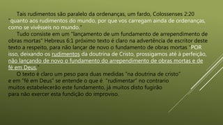 Tais rudimentos são paralelo da ordenanças, um fardo, Colossenses 2:20
“quanto aos rudimentos do mundo, por que vos carregam ainda de ordenanças,
como se vivêsseis no mundo.”
Tudo consiste em um "lançamento de um fundamento de arrependimento de
obras mortas" Hebreus 6:1 próximo texto é claro na advertência de escritor deste
texto a respeito, para não lançar de novo o fundamento de obras mortas “POR
isso, deixando os rudimentos da doutrina de Cristo, prossigamos até à perfeição,
não lançando de novo o fundamento do arrependimento de obras mortas e de
fé em Deus,”
O texto é claro um peso para duas medidas “na doutrina de cristo”
e em “fé em Deus” se entende o que é “rudimentar” no contrario
muitos estabelecerão este fundamento, já muitos disto fugirão
para não exercer esta fundição do improviso.
 