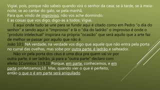 Vigiai, pois, porque não sabeis quando virá o senhor da casa; se à tarde, se à meia-
noite, se ao cantar do galo, se pela manhã,
Para que, vindo de improviso, não vos ache dormindo.
E as coisas que vos digo, digo-as a todos: Vigiai.
É aqui onde tudo se une para se fundir aqui é citado como em Pedro “o dia do
senhor” e sendo aqui o “improviso” e lá o “dia do ladrão” o improviso é onde o
“produto intelectual” inspirara na própria “ocasião” que será aquilo que a arte faz
de melhor se passar por aquilo que não é.
João 10:1 NA verdade, na verdade vos digo que aquele que não entra pela porta
no curral das ovelhas, mas sobe por outra parte, é ladrão e salteador.
Não vir pela porta dos céus é uma dica pra quem vai vir por
outra parte, é ser ladrão, já para a "outra parte" declaro com
efeito 1Corintios 13:9,10 Porque, em parte, conhecemos, e em
parte profetizamos;10 Mas, quando vier o que é perfeito,
então o que o é em parte será aniquilado.
 